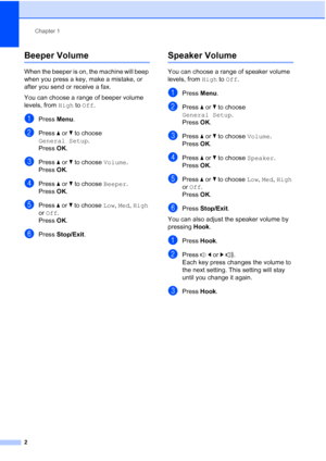 Page 6Chapter 1
2
Beeper Volume1
When the beeper is on, the machine will beep 
when you press a key, make a mistake, or 
after you send or receive a fax.
You can choose a range of beeper volume 
levels, from  High to Off.
aPress Menu.
bPress  aor b to choose 
General Setup .
Press  OK.
cPress  aor b to choose  Volume.
Press  OK.
dPress  aor b to choose  Beeper.
Press  OK.
ePress  aor b to choose Low,  Med, High 
or  Off.
Press  OK.
fPress  Stop/Exit.
Speaker Volume1
You can choose a range of speaker volume...
