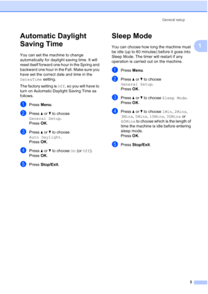 Page 7General setup3
1
Automatic Daylight 
Saving Time
1
You can set the machine to change 
automatically for daylight saving time. It will 
reset itself forward one hour in the Spring and 
backward one hour in the Fall. Make sure you 
have set the correct date and time in the 
Date&Time setting.
The factory setting is  Off, so you will have to 
turn on Automatic Daylight Saving Time as 
follows.
aPress  Menu.
bPress  aor b to choose 
General Setup .
Press  OK.
cPress  aor b to choose 
Auto Daylight .
Press...