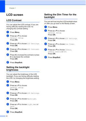 Page 8Chapter 1
4
LCD screen1
LCD Contrast1
You can adjust the LCD contrast. If you are 
having difficulty reading the LCD, try 
changing the contrast setting.
aPress  Menu.
bPress  a or  b to choose 
General Setup .
Press  OK.
cPress  a or  b to choose LCD Settings .
Press  OK.
dPress  a or  b to choose LCD Contrast .
Press  OK.
ePress  d to increase the contrast or press 
c  to decrease the contrast.
Press  OK.
fPress  Stop/Exit.
Setting the backlight 
brightness1
You can adjust the brightness of the LCD...