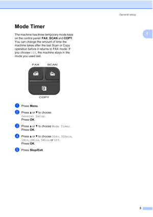 Page 9General setup5
1
Mode Timer1
The machine has three temporary mode keys 
on the control panel:  FAX, SCAN  and COPY . 
You can change the amount of time the 
machine takes after the last Scan or Copy 
operation before it returns to FAX mode. If 
you choose  Off, the machine stays in the 
mode you used last.
 
aPress  Menu.
bPress  aor b to choose 
General Setup .
Press  OK.
cPress  aor b to choose  Mode Timer .
Press  OK.
dPress  aor b to choose  0Sec, 30Secs, 
1Min,  2Mins,  5Mins or  Off.
Press  OK....