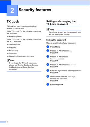 Page 106
2
TX Lock2
TX Lock lets you prevent unauthorized 
access to the machine.
While TX Lock is On, the following operations 
are available: Receiving faxes
While TX Lock is On, the following operations 
are NOT available:  Sending faxes
 Copying
 PC printing 
 Scanning
 Operation from the control panel
Note
If you forget the TX Lock password, 
please call Brother Customer Service. 
(uuBasic User’s Guide:  Brother 
numbers )
 
Setting and changing the 
TX Lock password2
Note
If you have already set the...