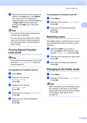 Page 13Security features7
2
dUncheck the functions that you want to 
restrict in the Print box or the  Others 
box. If you want to configure the 
maximum page count, check the  On box 
in  Page Limit , and then enter the 
number in the  Max. box. Then click 
Submit.
Note
• You cannot use the same password as  another user’s password.
• You can set up one Public user. Public  users do not need to enter a password. 
For more information, see the  Network 
Users Guide.
 
Turning Secure Function 
Lock on/off2
Note...