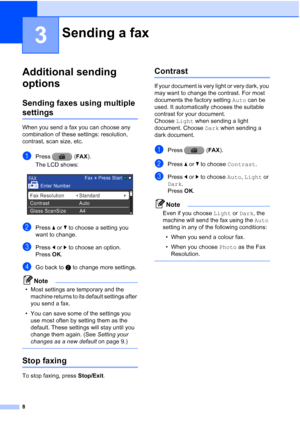 Page 148
3
Additional sending 
options
3
Sending faxes using multiple 
settings3
When you send a fax you can choose any 
combination of these settings: resolution, 
contrast, scan size, etc.
aPress (FAX).
The LCD shows:
 
bPress  aor b to choose a setting you 
want to change.
cPress  dor c to choose an option.
Press  OK.
dGo back to b to change more settings.
Note
• Most settings are temporary and the 
machine returns to its default settings after 
you send a fax.
• You can save some of the settings you  use...