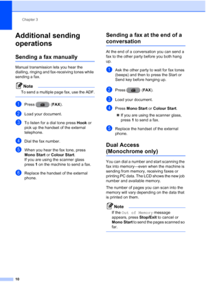 Page 16Chapter 3
10
Additional sending 
operations
3
Sending a fax manually3
Manual transmission lets you hear the 
dialling, ringing and fax-receiving tones while 
sending a fax.
Note
To send a multiple page fax, use the ADF.
 
aPress ( FAX).
bLoad your document.
cTo listen for a dial tone press  Hook or 
pick up the handset of the external 
telephone.
dDial the fax number.
eWhen you hear the fax tone, press 
Mono Start or  Colour Start.
If you are using the scanner glass 
press 1 on the machine to send a...