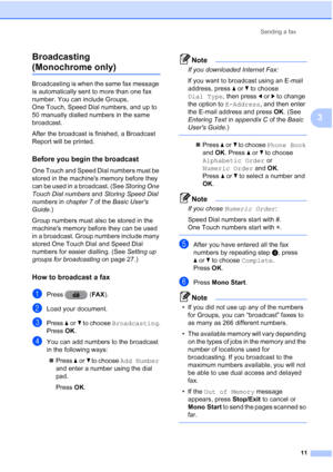 Page 17Sending a fax11
3
Broadcasting 
(Monochrome only)3
Broadcasting is when the same fax message 
is automatically sent to more than one fax 
number. You can include Groups, 
One Touch, Speed Dial numbers, and up to 
50 manually dialled numbers in the same 
broadcast.
After the broadcast is finished, a Broadcast 
Report will be printed.
Before you begin the broadcast3
One Touch and Speed Dial numbers must be 
stored in the machines memory before they 
can be used in a broadcast. (See 
Storing One 
Touch Dial...