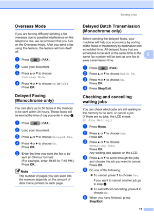 Page 19Sending a fax13
3
Overseas Mode3
If you are having difficulty sending a fax 
overseas due to possible interference on the 
telephone line, we recommend that you turn 
on the Overseas mode. After you send a fax 
using this feature, the feature will turn itself 
off.
aPress (FAX ).
bLoad your document.
cPress aor b to choose 
Overseas Mode .
dPress dor c to choose  On (or Off).
Press  OK.
Delayed Faxing 
(Monochrome only)3
You can store up to 50 faxes in the memory 
to be sent within 24 hours. These faxes...