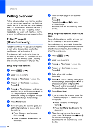 Page 20Chapter 3
14
Polling overview3
Polling lets you set up your machine so other 
people can receive faxes from you, but they 
pay for the call. It also lets you call somebody 
else’s fax machine and receive a fax from it, 
so you pay for the call. The polling feature 
needs to be set up on both machines for this 
to work. Not all fax machines support polling.
Polled Transmit 
(Monochrome only)3
Polled transmit lets you set up your machine 
to wait with a document so another fax 
machine can call and...