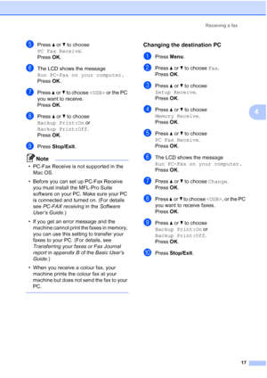 Page 23Receiving a fax17
4
ePress aor b to choose 
PC Fax Receive .
Press  OK.
fThe LCD shows the message 
Run PC-Fax on your computer.
Press  OK.
gPress  aor b to choose   or the PC 
you want to receive.
Press  OK.
hPress  aor b to choose 
Backup Print:On  or 
Backup Print:Off .
Press  OK.
iPress  Stop/Exit .
Note
• PC-Fax Receive is not supported in the 
Mac OS.
• Before you can set up PC-Fax Receive  you must install the MFL-Pro Suite 
software on your PC. Make sure your PC 
is connected and turned on. (For...