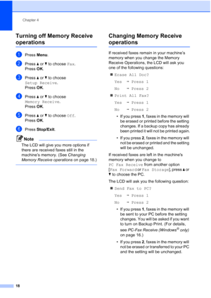 Page 24Chapter 4
18
Turning off Memory Receive 
operations4
aPress  Menu.
bPress  aor b to choose  Fax.
Press  OK.
cPress  aor b to choose 
Setup Receive .
Press  OK.
dPress  aor b to choose 
Memory Receive .
Press  OK.
ePress  aor b to choose  Off.
Press  OK.
fPress  Stop/Exit.
Note
The LCD will give you more options if 
there are received faxes still in the 
machine’s memory. (See  Changing 
Memory Receive operations  on page 18.)
 
Changing Memory Receive 
operations4
If received faxes remain in your...