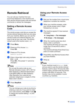 Page 25Receiving a fax19
4
Remote Retrieval4
You can call your machine from any 
touch-tone telephone or fax machine and 
then use the remote access code and remote 
commands to retrieve fax messages.
Setting a Remote Access 
Code4
The remote access code lets you access the 
remote retrieval features when you are away 
from your machine. Before you can use the 
remote access and retrieval features, you 
have to set up your own code. The factory 
default code is the inactive code (--- ).
aPress Menu.
bPress  aor...