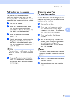 Page 27Receiving a fax21
4
Retrieving fax messages4
You can call your machine from any 
touch-tone telephone and have your fax 
messages sent to a machine. Before you use 
this feature, you have to turn on Fax Storage.
aDial your fax number.
bWhen your machine answers, enter 
your remote access code (3 digits 
followed by  ) at once. If you hear one 
long beep, you have messages.
cWhen you hear two short beeps, 
press962.
dWait for a long beep, and then use the 
dial pad to enter the number of the 
remote fax...