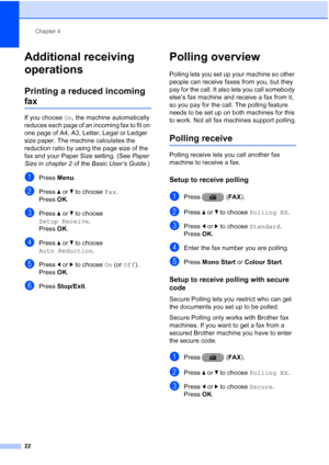 Page 28Chapter 4
22
Additional receiving 
operations
4
Printing a reduced incoming 
fax4
If you choose On, the machine automatically 
reduces each page of an incoming fax to fit on 
one page of A4, A3, Letter, Legal or Ledger 
size paper. The machine calculates the 
reduction ratio by using the page size of the 
fax and your Paper Size setting. (See  Paper 
Size  in chapter 2  of the Basic User’s Guide .)
aPress Menu.
bPress  aor b to choose  Fax.
Press  OK.
cPress  aor b to choose 
Setup Receive .
Press  OK....