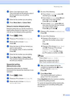 Page 29Receiving a fax23
4
dEnter a four-digit secure code.
This is the same as the security code of 
the fax machine you are polling.
Press OK.
eEnter the fax number you are polling.
fPress  Mono Start  or Colour Start .
Setup to receive delayed polling4
Delayed polling lets you set the machine to 
begin polling receive at a later time. You can 
only set up one delayed polling operation.
aPress (FAX ).
bPress aor b to choose  Polling RX .
cPress dor c to choose  Timer.
Press  OK.
dEnter the time (in 24-hour...