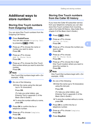 Page 31Dialling and storing numbers25
5
Additional ways to 
store numbers
5
Storing One Touch numbers 
from Outgoing Calls5
You can store One Touch numbers from the 
Outgoing Call history. 
aPress Redial/Pause .
You can also choose Outgoing Call  
by pressing  ( FAX).
bPress  aor b to choose the name or 
number you want to store.
Press  OK.
cPress  aor b to choose 
Add To Phone Book .
Press  OK.
dPress  aor b to choose the One Touch 
Dial number where you want to store the 
number.
Press  OK.
Note
One Touch...
