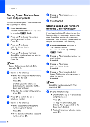 Page 32Chapter 5
26
Storing Speed Dial numbers 
from Outgoing Calls5
You can also store Speed Dial numbers from 
the Outgoing Call history. 
aPress  Redial/Pause .
You can also choose  Outgoing Call 
by pressing  ( FAX).
bPress  aor b to choose the name or 
number you want to store.
Press  OK.
cPress  aor b to choose 
Add To Phone Book .
Press  OK.
dPress  aor b to choose the 2-digit 
Speed Dial location where you want to 
store the number.
Press  OK.
Note
Speed Dial numbers start with  # (for 
example,  # 0  2...