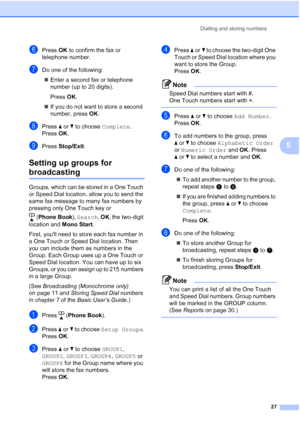 Page 33Dialling and storing numbers27
5
fPress OK to confirm the fax or 
telephone number.
gDo one of the following:
 Enter a second fax or telephone 
number (up to 20 digits).
Press  OK.
 If you do not want to store a second 
number, press  OK.
hPress  aor b to choose  Complete. 
Press  OK.
iPress  Stop/Exit .
Setting up groups for 
broadcasting5
Groups, which can be stored in a One Touch 
or Speed Dial location, allow you to send the 
same fax message to many fax numbers by 
pressing only One Touch key or...