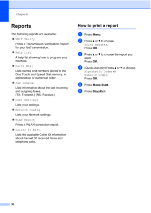 Page 36Chapter 6
30
Reports6
The following reports are available:  XMIT Verify
Prints a Transmission Verification Report 
for your last transmission.
 Help List
A help list showing how to program your 
machine.
 Quick Dial
Lists names and numbers stored in the 
One Touch and Speed Dial memory, in 
alphabetical or numerical order.
 Fax Journal
Lists information about the last incoming 
and outgoing faxes. 
(TX: Transmit.) (RX: Receive.)
 User Settings
Lists your settings.
 Network Config
Lists your Network...