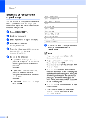 Page 38Chapter 7
32
Enlarging or reducing the 
copied image7
You can choose an enlargement or reduction 
ratio. If you choose  Fit to Page, your 
machine will adjust the size automatically to 
the paper size you set.
aPress ( COPY).
bLoad your document.
cEnter the number of copies you want.
dPress aor b to choose 
Enlarge/Reduce .
ePress dor c to choose 100%,  Enlarge, 
Reduce,  Fit to Page  or 
Custom(25-400%) .
fDo one of the following:
 If you chose  Enlarge or Reduce, 
press  OK and press  dor c to choose...