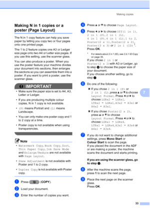 Page 39Making copies33
7
Making N in 1 copies or a 
poster (Page Layout)7
The N in 1 copy feature can help you save 
paper by letting you copy two or four pages 
onto one printed page.
The 1 to 2 feature copies one A3 or Ledger 
size page onto two A4 or Letter size pages. If 
you use this setting, use the scanner glass.
You can also produce a poster. When you 
use the poster feature your machine divides 
your document into sections, then enlarges 
the sections so you can assemble them into a 
poster. If you...