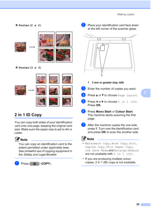Page 41Making copies35
7
Poster(2 x 2)
 
Poster(3 x 3)
 
2 in 1 ID Copy7
You can copy both sides of your identification 
card onto one page, keeping the original card 
size. Make sure the paper size is set to A4 or 
Letter.
Note
You can copy an identification card to the 
extent permitted under applicable laws. 
See  Unlawful use of copying equipment  in 
the  Safety and Legal Booklet .
 
aPress (COPY).
bPlace your identification card face down 
at the left corner of the scanner glass.
 
1 3 mm or greater...