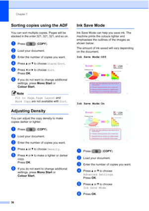 Page 42Chapter 7
36
Sorting copies using the ADF7
You can sort multiple copies. Pages will be 
stacked in the order 321, 321, 321, and so on.
aPress ( COPY).
bLoad your document.
cEnter the number of copies you want.
dPress aor b to choose  Stack/Sort .
ePress dor c to choose  Sort.
Press  OK.
fIf you do not want to change additional 
settings, press  Mono Start or 
Colour Start .
Note
Fit to Page , Page Layout  and 
Book Copy  are not available with  Sort.
 
Adjusting Density7
You can adjust the copy density...