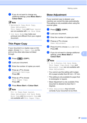 Page 43Making copies37
7
gIf you do not want to change any 
additional settings, press  Mono Start or 
Colour Start .
Note
•Watermark Copy , Book Copy , 
Skew Adjustment , 
Thin Paper Copy  and Page Layout  
are not available with  Ink Save Mode.
• Ink Save Mode  may make your 
printouts look different from your original 
document.
 
Thin Paper Copy7
If your document is a duplex copy on thin 
paper, choose  Thin Paper Copy  so the 
print on the other side does not bleed 
through.
aPress (COPY ).
bLoad your...