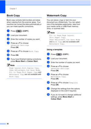 Page 44Chapter 7
38
Book Copy7
Book copy corrects dark borders and skew 
when copying from the scanner glass. Your 
machine can correct the data automatically or 
you can make specific corrections.
aPress ( COPY).
bLoad your document.
cEnter the number of copies you want.
dPress aor b to choose 
Advanced Settings .
Press  OK.
ePress  aor b to choose  Book Copy .
fPress OK.
gIf you have finished making corrections, 
press  Mono Start or  Colour Start.
Note
Page Layout , Sort,  Duplex Copy , 
Skew Adjustment ,...