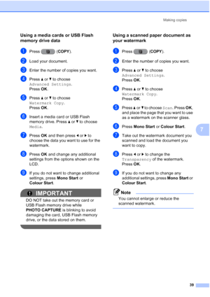 Page 45Making copies39
7
Using a media cards or USB Flash 
memory drive data
7
aPress (COPY ).
bLoad your document. 
cEnter the number of copies you want.
dPress aor b to choose 
Advanced Settings .
Press  OK.
ePress  aor b to choose 
Watermark Copy .
Press  OK.
fInsert a media card or USB Flash 
memory drive. Press a orb to choose 
Media.
gPress  OK and then press  dor c to 
choose the data you want to use for the 
watermark.
hPress  OK and change any additional 
settings from the options shown on the 
LCD....