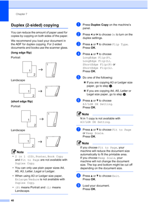 Page 46Chapter 7
40
Duplex (2-sided) copying7
You can reduce the amount of paper used for 
copies by copying on both sides of the paper.
We recommend you load your document in 
the ADF for duplex copying. For 2-sided 
documents and books use the scanner glass.
(long edge flip)
Portrait
 
Landscape
 
(short edge flip)
Portrait
 
Landscape
 
Note
• 2 in 1 (ID) , Poster,  Book Copy  
and  Fit to Page  are not available with 
Duplex Copy .
• You can only use plain paper sizes A4,  A5, A3, Letter, Legal or Ledger.
•...