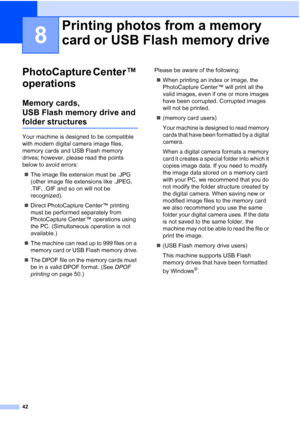 Page 4842
8
PhotoCapture Center™ 
operations
8
Memory cards, 
USB Flash memory drive and 
folder structures8
Your machine is designed to be compatible 
with modern digital camera image files, 
memory cards and USB Flash memory 
drives; however, please read the points 
below to avoid errors: The image file extension must be .JPG 
(other image file extensions like .JPEG, 
.TIF, .GIF and so on will not be 
recognized).
 Direct PhotoCapture Center™ printing 
must be performed separately from 
PhotoCapture Center™...