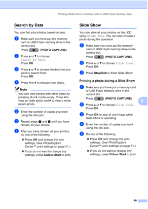 Page 55Printing photos from a memory card or USB Flash memory drive49
8
Search by Date8
You can find your photos based on date.
aMake sure you have put the memory 
card or USB Flash memory drive in the 
correct slot.
Press (PHOTO CAPTURE).
bPress aor b to choose 
Search by Date .
Press  OK.
cPress  aor b to choose the date that you 
want to search from.
Press  OK.
dPress  dor c to choose your photo.
Note
You can view photos with other dates by 
pressing  dor c continuously. Press  d to 
view an older photo and...