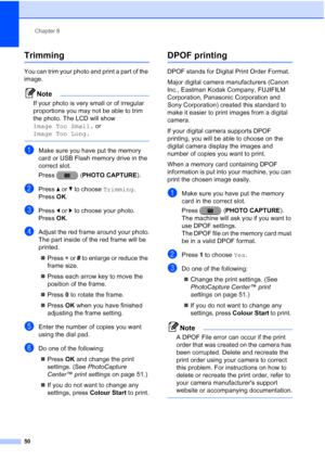 Page 56Chapter 8
50
Trimming8
You can trim your photo and print a part of the 
image.
Note
If your photo is very small or of irregular 
proportions you may not be able to trim 
the photo. The LCD will show 
Image Too Small.  or 
Image Too Long.
 
aMake sure you have put the memory 
card or USB Flash memory drive in the 
correct slot.
Press ( PHOTO CAPTURE ).
bPress aor b to choose  Trimming.
Press  OK.
cPress  dor c to choose your photo.
Press  OK.
dAdjust the red frame around your photo.
The part inside of the...