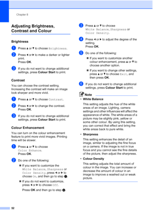 Page 58Chapter 8
52
Adjusting Brightness, 
Contrast and Colour8
Brightness8
aPress  aor b to choose  Brightness .
bPress dor c to make a darker or lighter 
print.
Press  OK.
cIf you do not want to change additional 
settings, press  Colour Start to print. 
Contrast8
You can choose the contrast setting. 
Increasing the contrast will make an image 
look sharper and more vivid.
aPress aor b to choose  Contrast.
bPress dor c to change the contrast.
Press  OK.
cIf you do not want to change additional 
settings,...