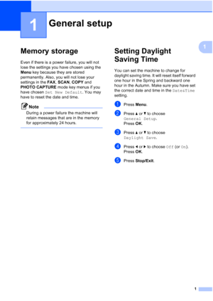 Page 71
1
1
Memory storage1
Even if there is a power failure, you will not 
lose the settings you have chosen using the 
Menu key because they are stored 
permanently. Also, you will not lose your 
settings in the  FAX, SCAN , COPY  and 
PHOTO CAPTURE  mode key menus if you 
have chosen  Set New Default . You may 
have to reset the date and time.
Note
During a power failure the machine will 
retain messages that are in the memory 
for approximately 24 hours.
 
Setting Daylight 
Saving Time
1
You can set the...