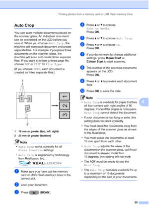 Page 61Printing photos from a memory card or USB Flash memory drive55
8
Auto Crop8
You can scan multiple documents placed on 
the scanner glass. An individual document 
can be previewed on the LCD before you 
save it. When you choose Auto Crop, the 
machine will scan each document and create 
separate files. For example, if you place three 
documents on the scanner glass, the 
machine will scan and create three separate 
files. If you want to create a three page file, 
choose  PDF or TIFF for  File Type .
(If...