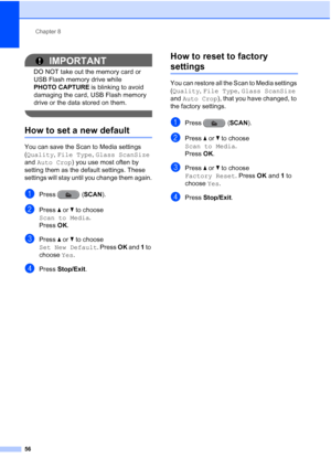 Page 62Chapter 8
56
IMPORTANT
DO NOT take out the memory card or 
USB Flash memory drive while 
PHOTO CAPTURE  is blinking to avoid 
damaging the card, USB Flash memory 
drive or the data stored on them.
 
How to set a new default8
You can save the Scan to Media settings 
(Quality,  File Type , Glass ScanSize  
and  Auto Crop ) you use most often by 
setting them as the default settings. These 
settings will stay until you change them again.
aPress ( SCAN).
bPress aor b to choose 
Scan to Media .
Press  OK....