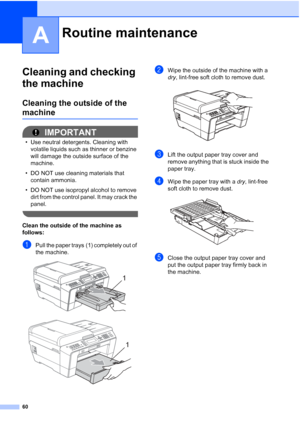 Page 6660
A
Cleaning and checking 
the machine
A
Cleaning the outside of the 
machineA
IMPORTANT
• Use neutral detergents. Cleaning with volatile liquids such as thinner or benzine 
will damage the outside surface of the 
machine.
• DO NOT use cleaning materials that  contain ammonia.
• DO NOT use isopropyl alcohol to remove  dirt from the control panel. It may crack the 
panel.
 
Clean the outside of the machine as 
follows:
A
aPull the paper trays (1) completely out of 
the machine.
 
 
bWipe the outside of...