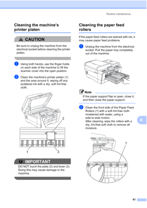 Page 67Routine maintenance61
A
Cleaning the machine’s 
printer platenA
CAUTION 
Be sure to unplug the machine from the 
electrical socket before cleaning the printer 
platen.
 
aUsing both hands, use the finger holds 
on each side of the machine to lift the 
scanner cover into the open position.
bClean the machine’s printer platen (1) 
and the area around it, wiping off any 
scattered ink with a 
dry, soft lint-free 
cloth.
 
IMPORTANT
DO NOT touch the plate (2) and lever (3). 
Doing this may cause damage to...