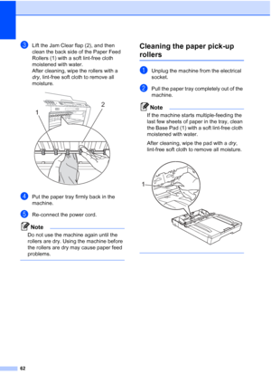 Page 6862
cLift the Jam Clear flap (2), and then 
clean the back side of the Paper Feed 
Rollers (1) with a soft lint-free cloth 
moistened with water.
After cleaning, wipe the rollers with a 
dry, lint-free soft cloth to remove all 
moisture.
 
dPut the paper tray firmly back in the 
machine.
eRe-connect the power cord.
Note
Do not use the machine again until the 
rollers are dry. Using the machine before 
the rollers are dry may cause paper feed 
problems.
 
Cleaning the paper pick-up 
rollersA
aUnplug the...