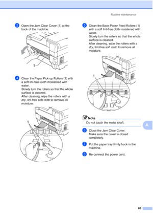 Page 69Routine maintenance63
A
cOpen the Jam Clear Cover (1) at the 
back of the machine.
 
dClean the Paper Pick-up Rollers (1) with 
a soft lint-free cloth moistened with 
water.
Slowly turn the rollers so that the whole 
surface is cleaned.
After cleaning, wipe the rollers with a 
dry, lint-free soft cloth to remove all 
moisture.
 
eClean the Back Paper Feed Rollers (1) 
with a soft lint-free cloth moistened with 
water.
Slowly turn the rollers so that the whole 
surface is cleaned.
After cleaning, wipe the...