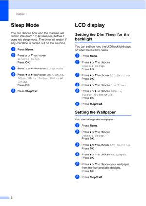 Page 8Chapter 1
2
Sleep Mode1
You can choose how long the machine will 
remain idle (from 1 to 60 minutes) before it 
goes into sleep mode. The timer will restart if 
any operation is carried out on the machine.
aPress  Menu.
bPress  aor b to choose 
General Setup .
Press  OK.
cPress  aor b to choose  Sleep Mode .
dPress dor c to choose  1Min, 2Mins, 
3Mins,  5Mins,  10Mins,  30Mins or 
60Mins.
Press  OK.
ePress  Stop/Exit.
LCD display1
Setting the Dim Timer for the 
backlight1
You can set how long the LCD...