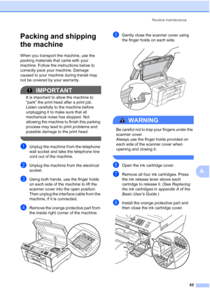 Page 71Routine maintenance65
A
Packing and shipping 
the machine
A
When you transport the machine, use the 
packing materials that came with your 
machine. Follow the instructions below to 
correctly pack your machine. Damage 
caused to your machine during transit may 
not be covered by your warranty.
IMPORTANT
It is important to allow the machine to 
“park” the print head after a print job. 
Listen carefully to the machine before 
unplugging it to make sure that all 
mechanical noise has stopped. Not 
allowing...