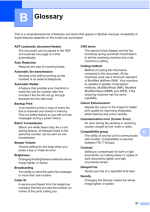 Page 7367
B
This is a comprehensive list of features and terms that appear in Brother manuals. Availability of 
these features depends on the model you purchased.
B
GlossaryB
ADF (automatic document feeder)The document can be placed in the ADF 
and scanned one page at a time 
automatically.
Auto Reduction Reduces the size of incoming faxes.
Automatic fax transmission Sending a fax without picking up the 
handset of an external telephone.
Automatic Redial A feature that enables your machine to 
redial the last...