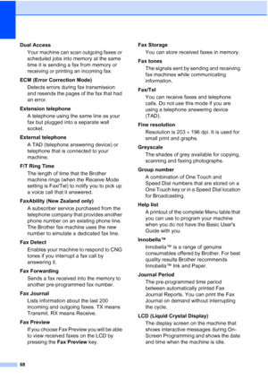 Page 7468
Dual AccessYour machine can scan outgoing faxes or 
scheduled jobs into memory at the same 
time it is sending a fax from memory or 
receiving or printing an incoming fax.
ECM (Error Correction Mode) Detects errors during fax transmission 
and resends the pages of the fax that had 
an error.
Extension telephone A telephone using the same line as your 
fax but plugged into a separate wall 
socket.
External telephone A TAD (telephone answering device) or 
telephone that is connected to your 
machine....