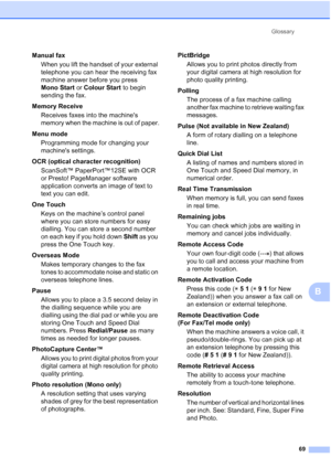 Page 75Glossary69
B
Manual faxWhen you lift the handset of your external 
telephone you can hear the receiving fax 
machine answer before you press 
Mono Start  or Colour Start  to begin 
sending the fax.
Memory Receive Receives faxes into the machines 
memory when the machine is out of paper.
Menu mode  Programming mode for changing your 
machines settings.
OCR (optical character recognition) ScanSoft™ PaperPort™12SE with OCR 
or Presto! PageManager software 
application converts an image of text to 
text you...