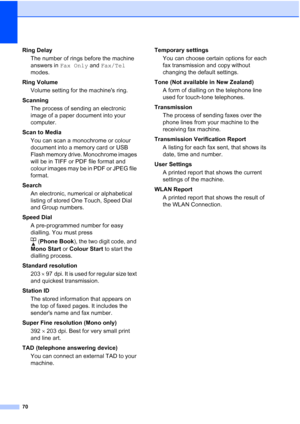 Page 7670
Ring DelayThe number of rings before the machine 
answers in  Fax Only and  Fax/Tel 
modes.
Ring Volume Volume setting for the machines ring.
Scanning The process of sending an electronic 
image of a paper document into your 
computer.
Scan to Media You can scan a monochrome or colour 
document into a memory card or USB 
Flash memory drive. Monochrome images 
will be in TIFF or PDF file format and 
colour images may be in PDF or JPEG file 
format.
Search An electronic, numerical or alphabetical...