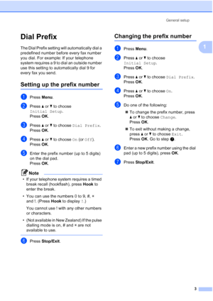 Page 9General setup3
1
Dial Prefix1
The Dial Prefix setting will automatically dial a 
predefined number before every fax number 
you dial. For example: If your telephone 
system requires a 9 to dial an outside number 
use this setting to automatically dial 9 for 
every fax you send.
Setting up the prefix number1
aPress Menu.
bPress  aor b to choose 
Initial Setup .
Press  OK.
cPress  aor b to choose  Dial Prefix .
Press  OK.
dPress  aor b to choose  On (or Off).
Press  OK.
eEnter the prefix number (up to 5...
