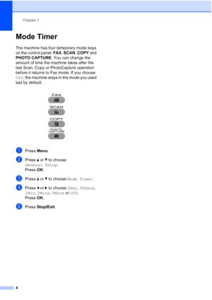 Page 10Chapter 1
4
Mode Timer1
The machine has four temporary mode keys 
on the control panel:  FAX, SCAN , COPY  and 
PHOTO CAPTURE . You can change the 
amount of time the machine takes after the 
last Scan, Copy or PhotoCapture operation 
before it returns to Fax mode. If you choose 
Off, the machine stays in the mode you used 
last by default.
 
aPress  Menu.
bPress  aor b to choose 
General Setup .
Press  OK.
cPress  aor b to choose  Mode Timer .
dPress dor c to choose  0Sec, 30Secs, 
1Min,  2Mins,  5Mins...