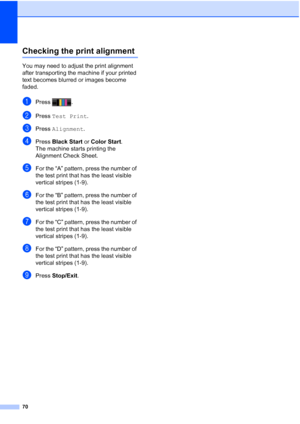 Page 10170
Checking the print alignmentA
You may need to adjust the print alignment 
after transporting the machine if your printed 
text becomes blurred or images become 
faded.
aPress .
bPress Test Print .
cPress Alignment .
dPress Black Start  or Color Start .
The machine starts printing the 
Alignment Check Sheet.
eFor the “A” pattern, press the number of 
the test print that has the least visible 
vertical stripes (1-9).
fFor the “B” pattern, press the number of 
the test print that has the least visible...