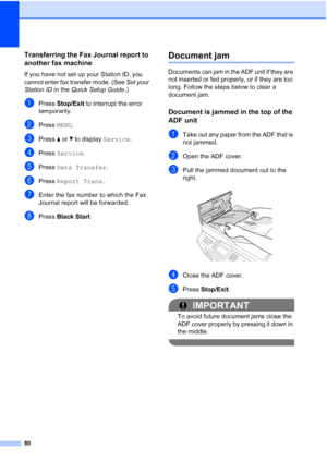 Page 11180
Transferring the Fax Journal report to 
another fax machine
B
If you have not set up your Station ID, you 
cannot enter fax transfer mode. (See Set your 
Station ID  in the Quick Setup Guide .)
aPress Stop/Exit to interrupt the error 
temporarily.
bPress  MENU.
cPress  aor b to display  Service.
dPress Service .
ePress Data Transfer .
fPress Report Trans.
gEnter the fax number to which the Fax 
Journal report will be forwarded.
hPress Black Start .
Document jam B
Documents can jam in the ADF unit if...
